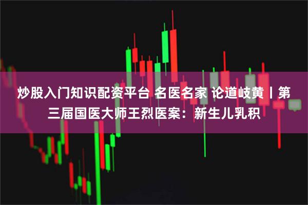 炒股入门知识配资平台 名医名家 论道岐黄丨第三届国医大师王烈医案：新生儿乳积