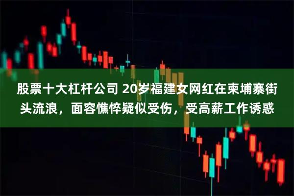 股票十大杠杆公司 20岁福建女网红在柬埔寨街头流浪，面容憔悴疑似受伤，受高薪工作诱惑