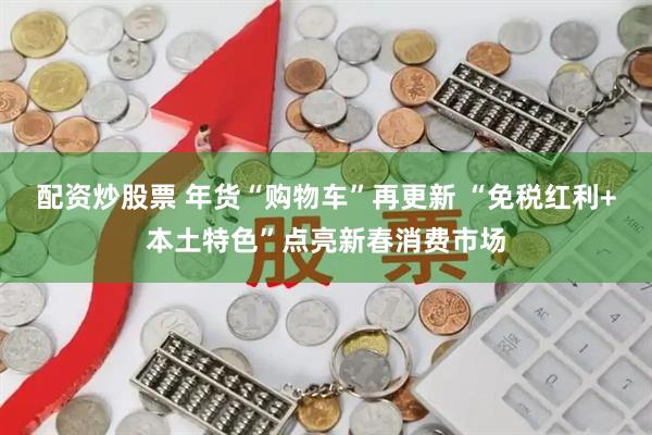 配资炒股票 年货“购物车”再更新 “免税红利+本土特色”点亮新春消费市场