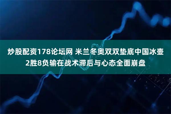炒股配资178论坛网 米兰冬奥双双垫底中国冰壶2胜8负输在战术滞后与心态全面崩盘