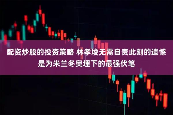 配资炒股的投资策略 林孝埈无需自责此刻的遗憾是为米兰冬奥埋下的最强伏笔