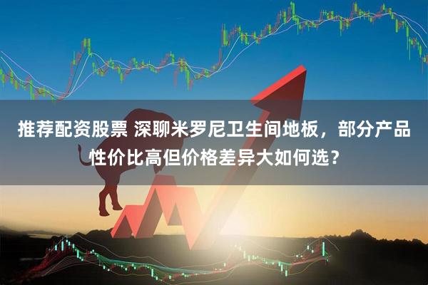 推荐配资股票 深聊米罗尼卫生间地板，部分产品性价比高但价格差异大如何选？