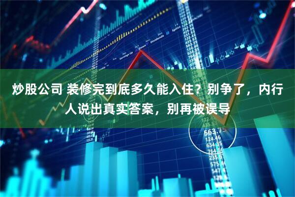 炒股公司 装修完到底多久能入住？别争了，内行人说出真实答案，别再被误导