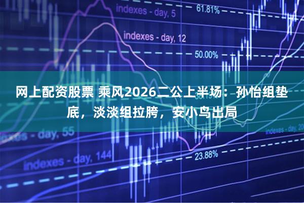 网上配资股票 乘风2026二公上半场：孙怡组垫底，淡淡组拉胯，安小鸟出局