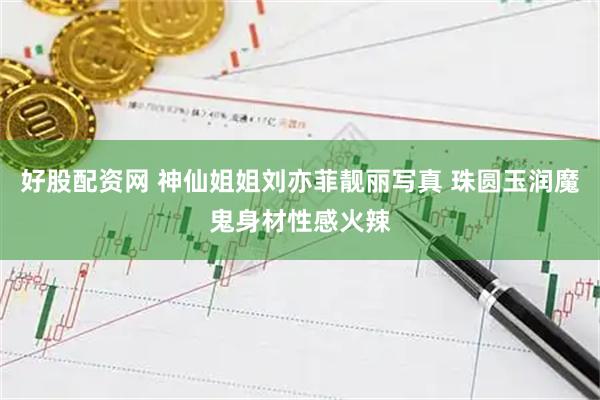 好股配资网 神仙姐姐刘亦菲靓丽写真 珠圆玉润魔鬼身材性感火辣