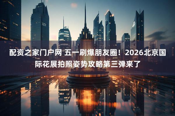 配资之家门户网 五一刷爆朋友圈！2026北京国际花展拍照姿势攻略第三弹来了