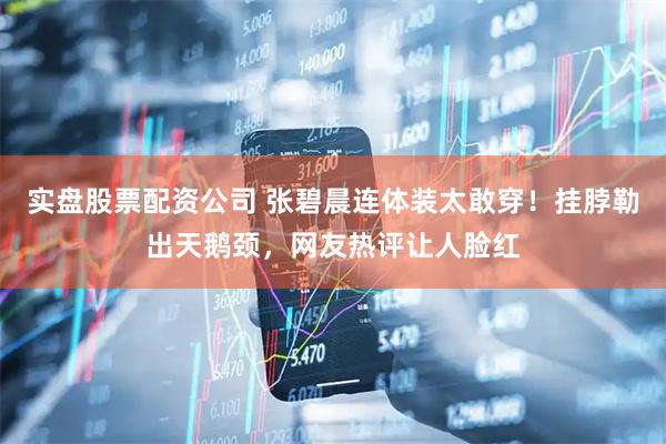 实盘股票配资公司 张碧晨连体装太敢穿！挂脖勒出天鹅颈，网友热评让人脸红