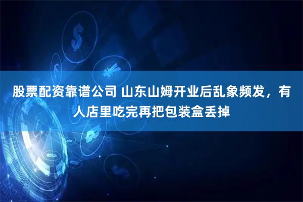 股票配资靠谱公司 山东山姆开业后乱象频发，有人店里吃完再把包装盒丢掉