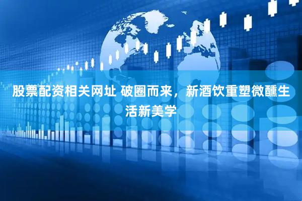 股票配资相关网址 破圈而来，新酒饮重塑微醺生活新美学