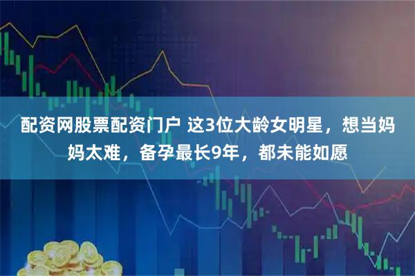 配资网股票配资门户 这3位大龄女明星，想当妈妈太难，备孕最长9年，都未能如愿