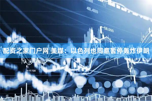 配资之家门户网 美媒：以色列也同意暂停轰炸伊朗