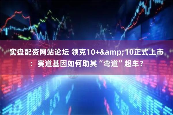 实盘配资网站论坛 领克10+&10正式上市：赛道基因如何助其“弯道”超车？