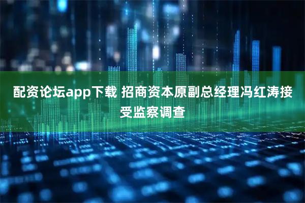 配资论坛app下载 招商资本原副总经理冯红涛接受监察调查
