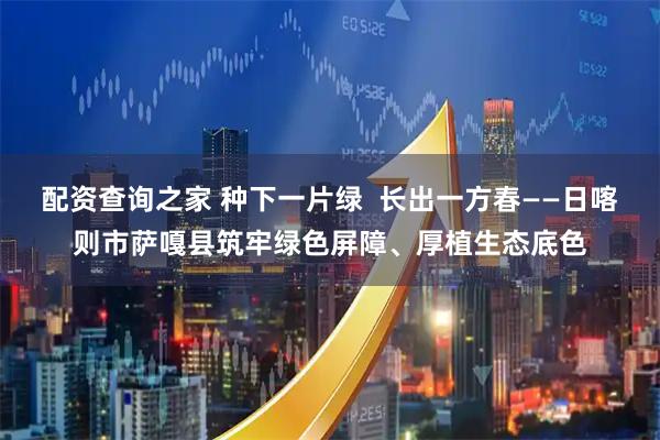 配资查询之家 种下一片绿  长出一方春——日喀则市萨嘎县筑牢绿色屏障、厚植生态底色