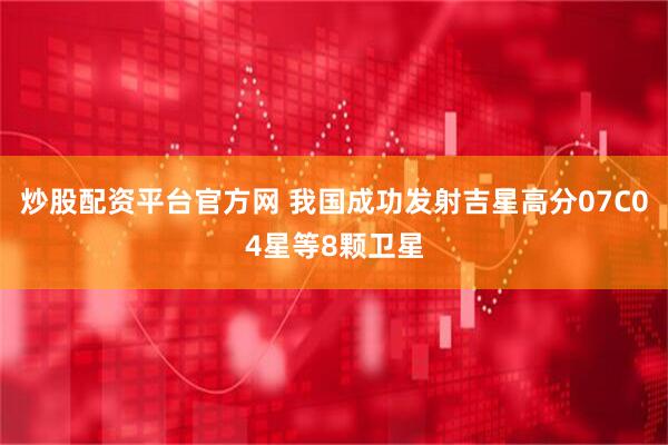 炒股配资平台官方网 我国成功发射吉星高分07C04星等8颗卫星
