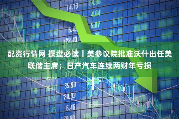 配资行情网 操盘必读丨美参议院批准沃什出任美联储主席；日产汽车连续两财年亏损