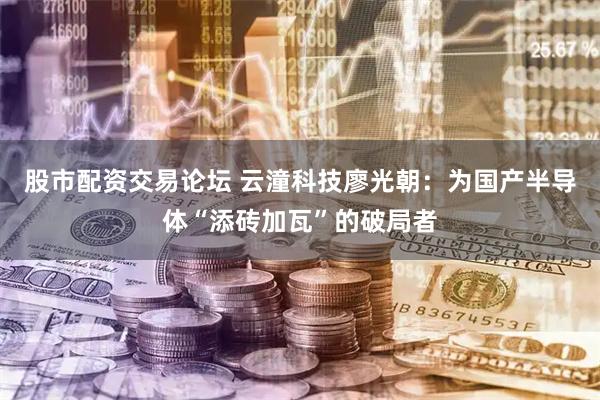 股市配资交易论坛 云潼科技廖光朝：为国产半导体“添砖加瓦”的破局者