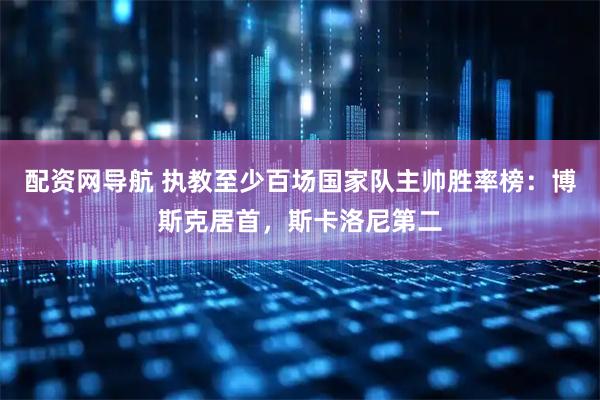 配资网导航 执教至少百场国家队主帅胜率榜：博斯克居首，斯卡洛尼第二